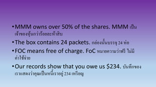 •MMM owns over 50% of the shares. MMM เป็น
เจ้าของหุ้นกว่าร้อยละห้าสิบ
•The box contains 24 packets. กล่องนั้นบรรจุ 24 ห่อ
•FOC means free of charge. FoC หมายความว่าฟรี ไม่มี
ค่าใช้จ่าย
•Our records show that you owe us $234. บันทึกของ
เราแสดงว่าคุณเป็นหนี้เราอยู่234 เหรียญ
 