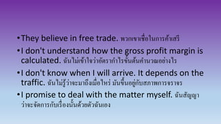 •They believe in free trade. พวกเขาเชื่อในการค้าเสรี
•I don't understand how the gross profit margin is
calculated. ฉันไม่เข้าใจว่าอัตรากาไรขั้นต้นคานวณอย่างไร
•I don't know when I will arrive. It depends on the
traffic. ฉันไม่รู้ว่าจะมาถึงเมื่อไหร่ มันขึ้นอยู่กับสภาพการจราจร
•I promise to deal with the matter myself. ฉันสัญญา
ว่าจะจัดการกับเรื่องนั้นด้วยตัวฉันเอง
 
