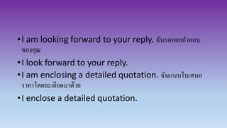 •I am looking forward to your reply. ฉันรอคอยคาตอบ
ของคุณ
•I look forward to your reply.
•I am enclosing a detailed quotation. ฉันแนบใบเสนอ
ราคาโดยละเอียดมาด้วย
•I enclose a detailed quotation.
 