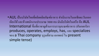 •AUL เป็นบริษัทไทยที่ผลิตผลิตภัณฑ์อาหาร ดาเนินงานในเอเชียตะวันออก
เฉียงใต้และจ้างพนักงานประมาณ 3000 คน มันมีบริษัทในเครือ คือ AUL
International ซึ่งเชี่ยวชาญด้านการบรรจุภะณฑ์อาหาร (สังเกตกริยา
produces, operates, employs, has, และ specializes
ของ a Thai company บุรุษที่สาม เอกพจน์ ใน present
simple tense)
 