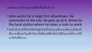 บอกกิจกรรมหรือเหตุการณ์ที่เกิดขึ้นเป็นประจา
•John works for a large firm downtown. He
commutes to the city. He gets up at 6. drives to
the local station where he takes a train to work.
•จอห์นทางานให้กับบริษัทใหญ่แห่งหนึ่งใจกลางเมือง เขาเดินทางไปมายัง
เมือง เขาตื่นหกโมงเช้า ขับรถไปที่สถานีท้องถิ่นใกล้บ้านจากที่นั่น เขาใช้
รถไฟไปที่ทางาน
 