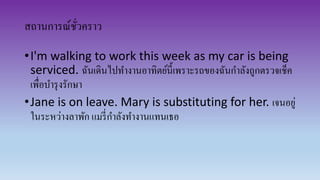 สถานการณ์ชั่วคราว
•I'm walking to work this week as my car is being
serviced. ฉันเดินไปทางานอาทิตย์นี้เพราะรถของฉันกาลังถูกตรวจเช็ค
เพื่อบารุงรักษา
•Jane is on leave. Mary is substituting for her. เจนอยู่
ในระหว่างลาพัก แมรี่กาลังทางานแทนเธอ
 