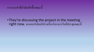 การกระทาที่กาลังเกิดขึ้นขณะนี้
•They're discussing the project in the meeting
right now. พวกเขากาลังอภิปรายเรื่องโครงการในที่ประชุมขณะนี้
 