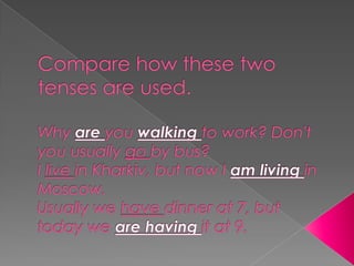 Compare how these two tenses are used.Why are you walking to work? Don't you usually go by bus?I live in Kharkiv, but now I am living in Moscow.Usually we have dinner at 7, but today we are having it at 9.