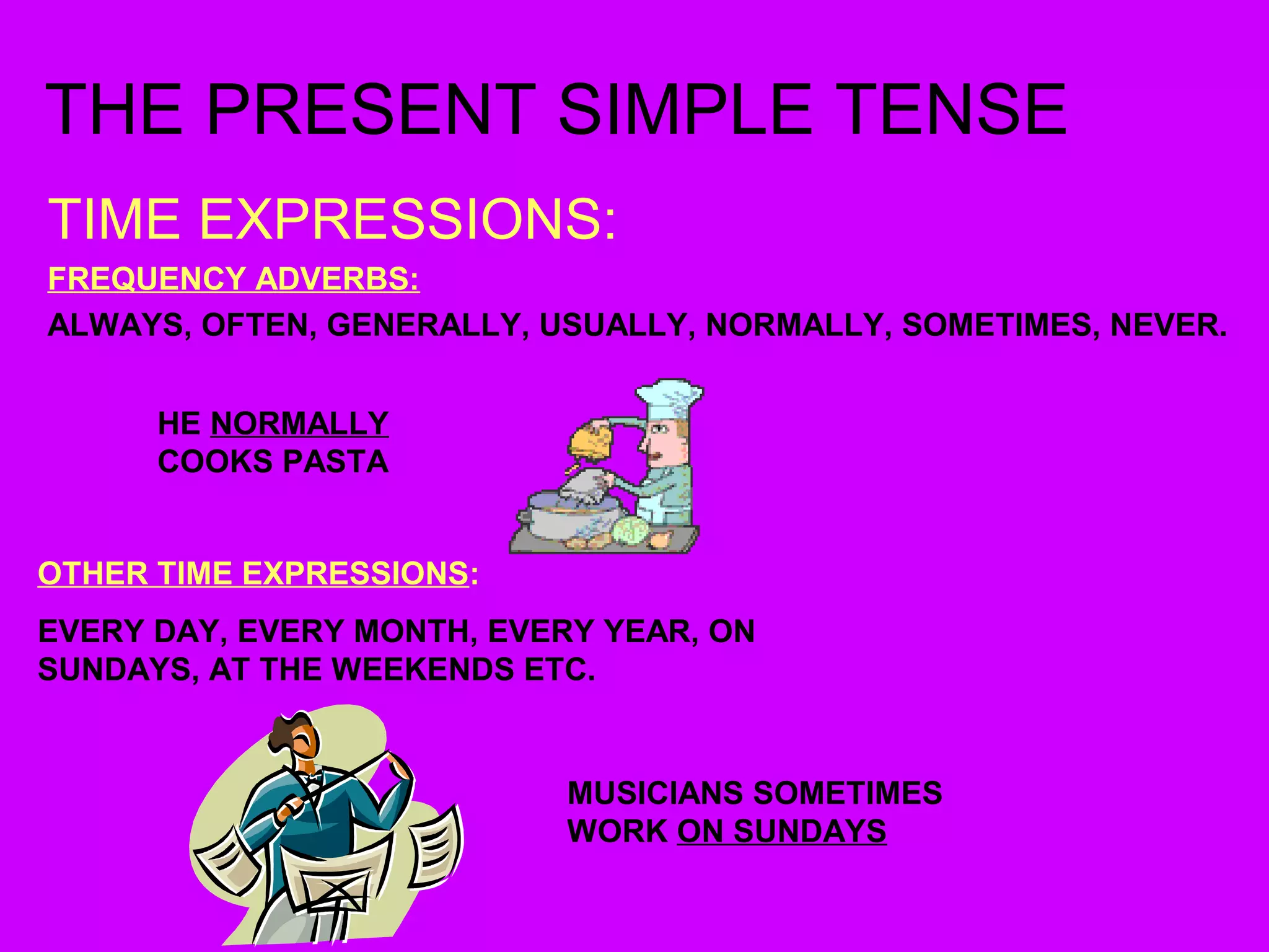 THE PRESENT SIMPLE TENSE 
TIME EXPRESSIONS: 
FREQUENCY ADVERBS: 
ALWAYS, OFTEN, GENERALLY, USUALLY, NORMALLY, SOMETIMES, NEVER. 
HE NORMALLY 
COOKS PASTA 
OTHER TIME EXPRESSIONS: 
EVERY DAY, EVERY MONTH, EVERY YEAR, ON 
SUNDAYS, AT THE WEEKENDS ETC. 
MUSICIANS SOMETIMES 
WORK ON SUNDAYS 
 