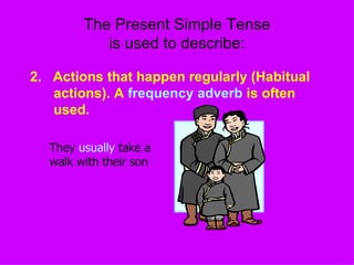 The Present Simple Tense is used to describe: 2.  Actions that happen regularly (Habitual actions). A  frequency adverb  is often used. They  usually  take a walk with their son  