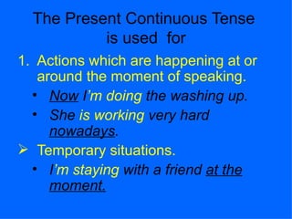The Present Continuous Tense  is used  for Actions which are happening at or around the moment of speaking. Now  I ’m   doing  the washing up. She  is working  very hard  nowadays . Temporary situations.  I ’m   staying  with a friend  at the moment. 