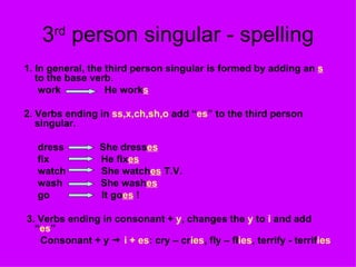 3 rd  person singular - spelling 1. In general,   the third person singular is formed by adding an  s  to the base verb . work  He work s 2. Verbs ending in  ss,x,ch,sh,o  add “ es ” to the third person  singular. dress  She dress es fix  He fix es watch  She watch es  T.V. wash  She wash es go  It go es  ! 3. Verbs ending in consonant +  y , changes the  y  to  i  and add “ es ” Consonant + y     i + es : cry – cr ies , fly – fl ies , terrify - terrif ies 