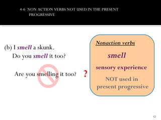 4-6 NON ACTION VERBS NOT USED IN THE PRESENT
          PROGRESSIVE




                                      Nonaction verbs
(b) I smell a skunk.
   Do you smell it too?                     smell
                                      sensory experience
   Are you smelling it too?      ?        NOT used in
                                       present progressive



                                                             12
 