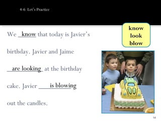 4-6 Let’s Practice



                                  know
    know
We _____ that today is Javier’s   look
                                  blow
birthday. Javier and Jaime

 are looking
__________ at the birthday

                is blowing
cake. Javier _________

out the candles.
                                         14
 