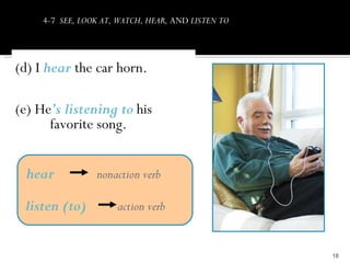4-7 SEE, LOOK AT, WATCH, HEAR, AND LISTEN TO




(d) I hear the car horn.

(e) He’s listening to his
      favorite song.


 hear            nonaction verb

 listen (to)          action verb


                                                    18
 