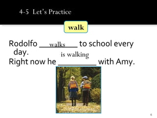 4-5 Let’s Practice

                  walk

Rodolfo _________ to school every
          walks
 day.         is walking
Right now he _________ with Amy.




                                    6
 