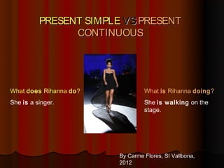 PRESENT SIMPLE VS PRESENT
                CONTINUOUS




What does Rihanna do?            What is Rihanna doing?
She is a singer.                 She is walking on the
                                 stage.




                        By Carme Flores, SI Vallbona,
                        2012
 