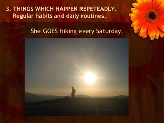 3. THINGS WHICH HAPPEN REPETEADLY.
   Regular habits and daily routines.

        She GOES hiking every Saturday.
 