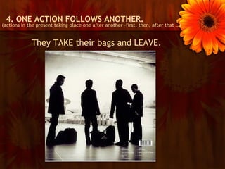 4. ONE ACTION FOLLOWS ANOTHER.
(actions in the present taking place one after another –first, then, after that …)


             They TAKE their bags and LEAVE.
 