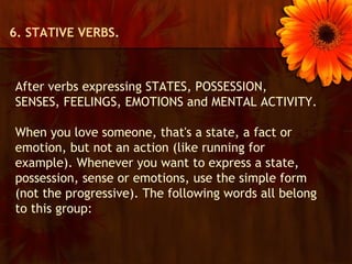 6. STATIVE VERBS.



After verbs expressing STATES, POSSESSION,
SENSES, FEELINGS, EMOTIONS and MENTAL ACTIVITY.

When you love someone, that's a state, a fact or
emotion, but not an action (like running for
example). Whenever you want to express a state,
possession, sense or emotions, use the simple form
(not the progressive). The following words all belong
to this group:
 