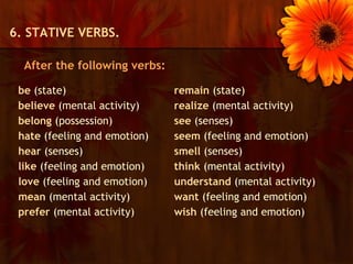 6. STATIVE VERBS.

  After the following verbs:

 be (state)                    remain (state)
 believe (mental activity)     realize (mental activity)
 belong (possession)           see (senses)
 hate (feeling and emotion)    seem (feeling and emotion)
 hear (senses)                 smell (senses)
 like (feeling and emotion)    think (mental activity)
 love (feeling and emotion)    understand (mental activity)
 mean (mental activity)        want (feeling and emotion)
 prefer (mental activity)      wish (feeling and emotion)
 