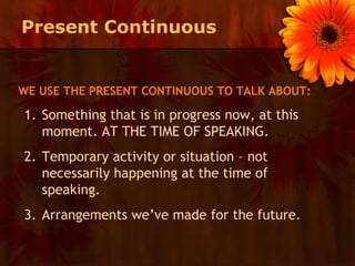 Present Continuous


WE USE THE PRESENT CONTINUOUS TO TALK ABOUT:

1. Something that is in progress now, at this
   moment. AT THE TIME OF SPEAKING.
2. Temporary activity or situation – not
   necessarily happening at the time of
   speaking.
3. Arrangements we’ve made for the future.
 