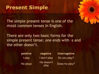 Present Simple

The simple present tense is one of the
most common tenses in English.

There are only two basic forms for the
simple present tense; one ends with –s and
the other doesn’t.

        positive   negative       interrogative
         I play    I don’t play   Do you play?
                   He doesn’t
        He plays                  Does he play?
                      play
 