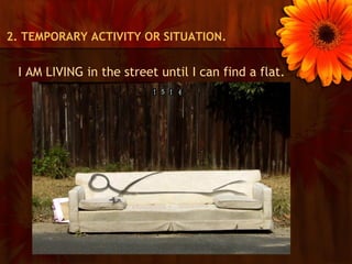 2. TEMPORARY ACTIVITY OR SITUATION.


 I AM LIVING in the street until I can find a flat.
 