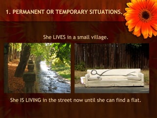 1. PERMANENT OR TEMPORARY SITUATIONS.



               She LIVES in a small village.




 She IS LIVING in the street now until she can find a flat.
 