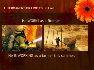 1. PERMANENT OR LIMITED IN TIME.



           He WORKS as a fireman.




  He IS WORKING as a farmer this summer.
 