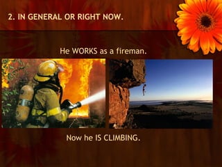 2. IN GENERAL OR RIGHT NOW.



            He WORKS as a fireman.




             Now he IS CLIMBING.
 