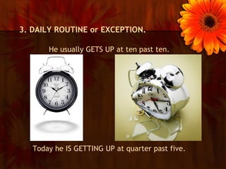 3. DAILY ROUTINE or EXCEPTION.

       He usually GETS UP at ten past ten.




   Today he IS GETTING UP at quarter past five.
 