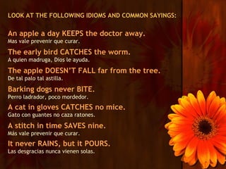 LOOK AT THE FOLLOWING IDIOMS AND COMMON SAYINGS:

An apple a day KEEPS the doctor away.
Mas vale prevenir que curar.

The early bird CATCHES the worm.
A quien madruga, Dios le ayuda.

The apple DOESN’T FALL far from the tree.
De tal palo tal astilla.

Barking dogs never BITE.
Perro ladrador, poco mordedor.
A cat in gloves CATCHES no mice.
Gato con guantes no caza ratones.

A stitch in time SAVES nine.
Más vale prevenir que curar.
It never RAINS, but it POURS.
Las desgracias nunca vienen solas.
 