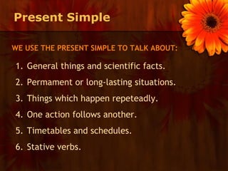 Present Simple

WE USE THE PRESENT SIMPLE TO TALK ABOUT:

1. General things and scientific facts.
2. Permament or long-lasting situations.
3. Things which happen repeteadly.
4. One action follows another.
5. Timetables and schedules.
6. Stative verbs.
 