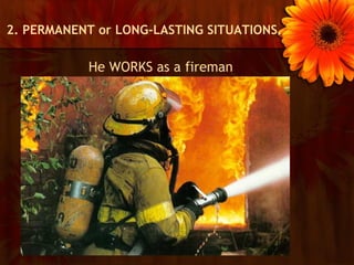 2. PERMANENT or LONG-LASTING SITUATIONS.

           He WORKS as a fireman
 