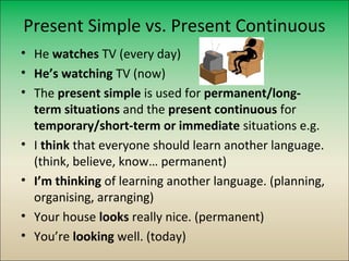 Present Simple vs. Present Continuous
• He watches TV (every day)
• He’s watching TV (now)
• The present simple is used for permanent/long-
  term situations and the present continuous for
  temporary/short-term or immediate situations e.g.
• I think that everyone should learn another language.
  (think, believe, know… permanent)
• I’m thinking of learning another language. (planning,
  organising, arranging)
• Your house looks really nice. (permanent)
• You’re looking well. (today)
 