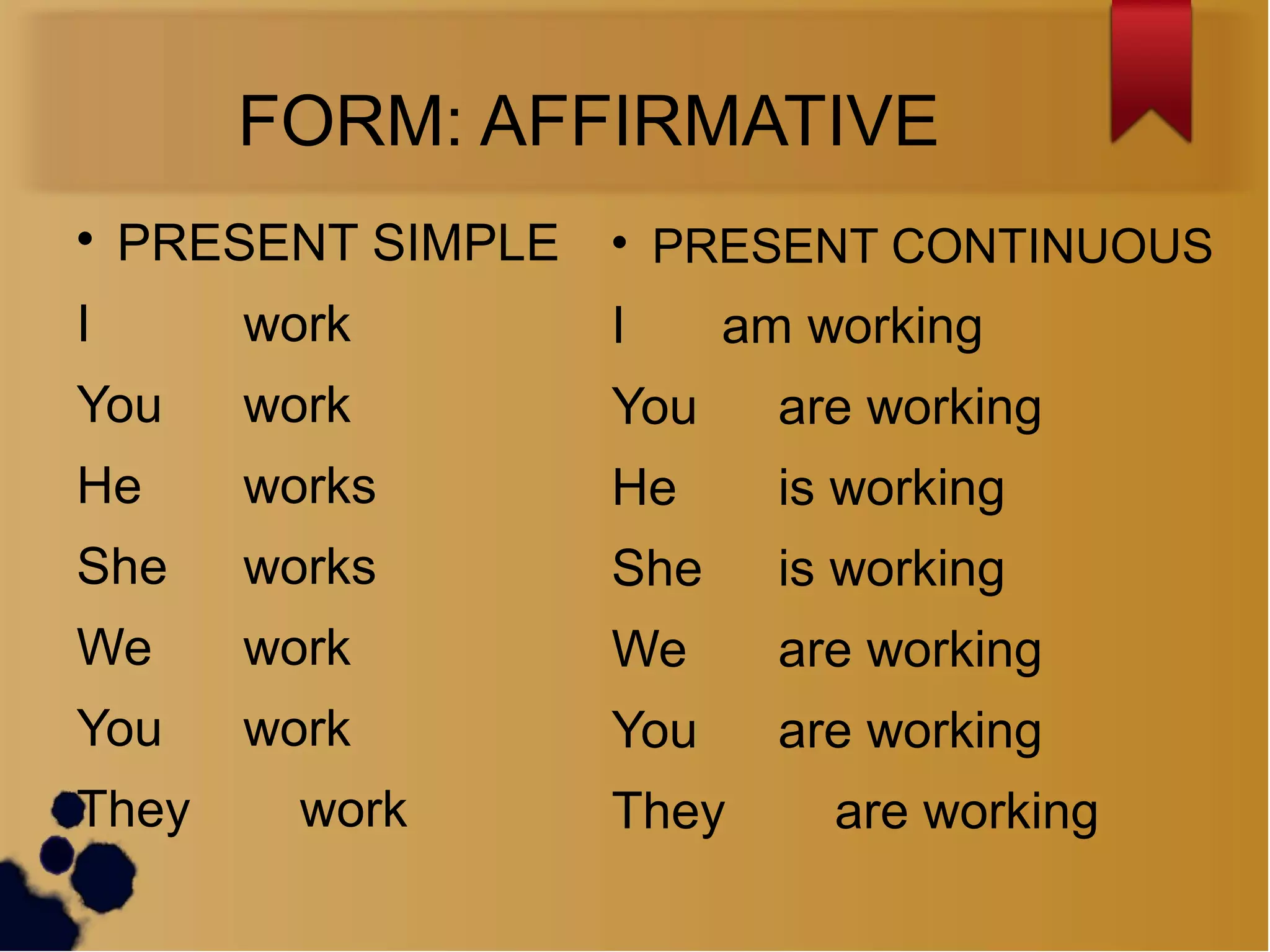 FORM: AFFIRMATIVE

PRESENT SIMPLE
I work
You work
He works
She works
We work
You work
They work

PRESENT CONTINUOUS
I am working
You are working
He is working
She is working
We are working
You are working
They are working
 