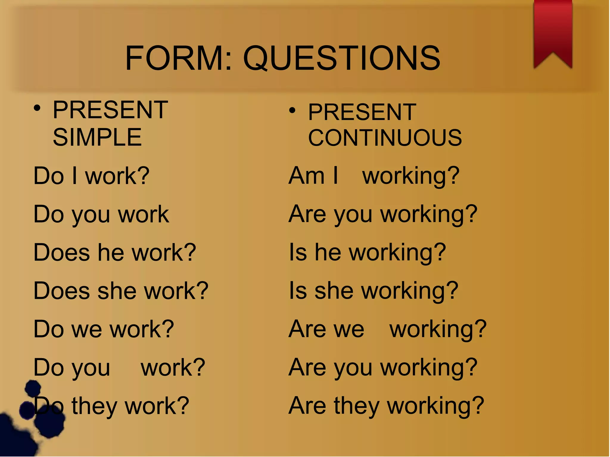 FORM: QUESTIONS

PRESENT
SIMPLE
Do I work?
Do you work
Does he work?
Does she work?
Do we work?
Do you work?
Do they work?

PRESENT
CONTINUOUS
Am I working?
Are you working?
Is he working?
Is she working?
Are we working?
Are you working?
Are they working?
 