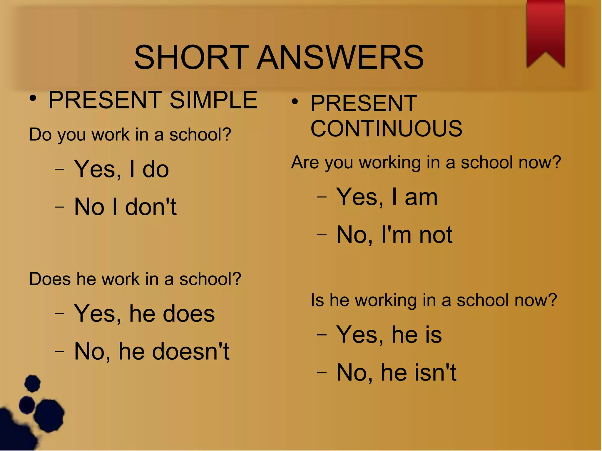 SHORT ANSWERS

PRESENT SIMPLE
Do you work in a school?
− Yes, I do
− No I don't
Does he work in a school?
− Yes, he does
− No, he doesn't

PRESENT
CONTINUOUS
Are you working in a school now?
− Yes, I am
− No, I'm not
Is he working in a school now?
− Yes, he is
− No, he isn't
 