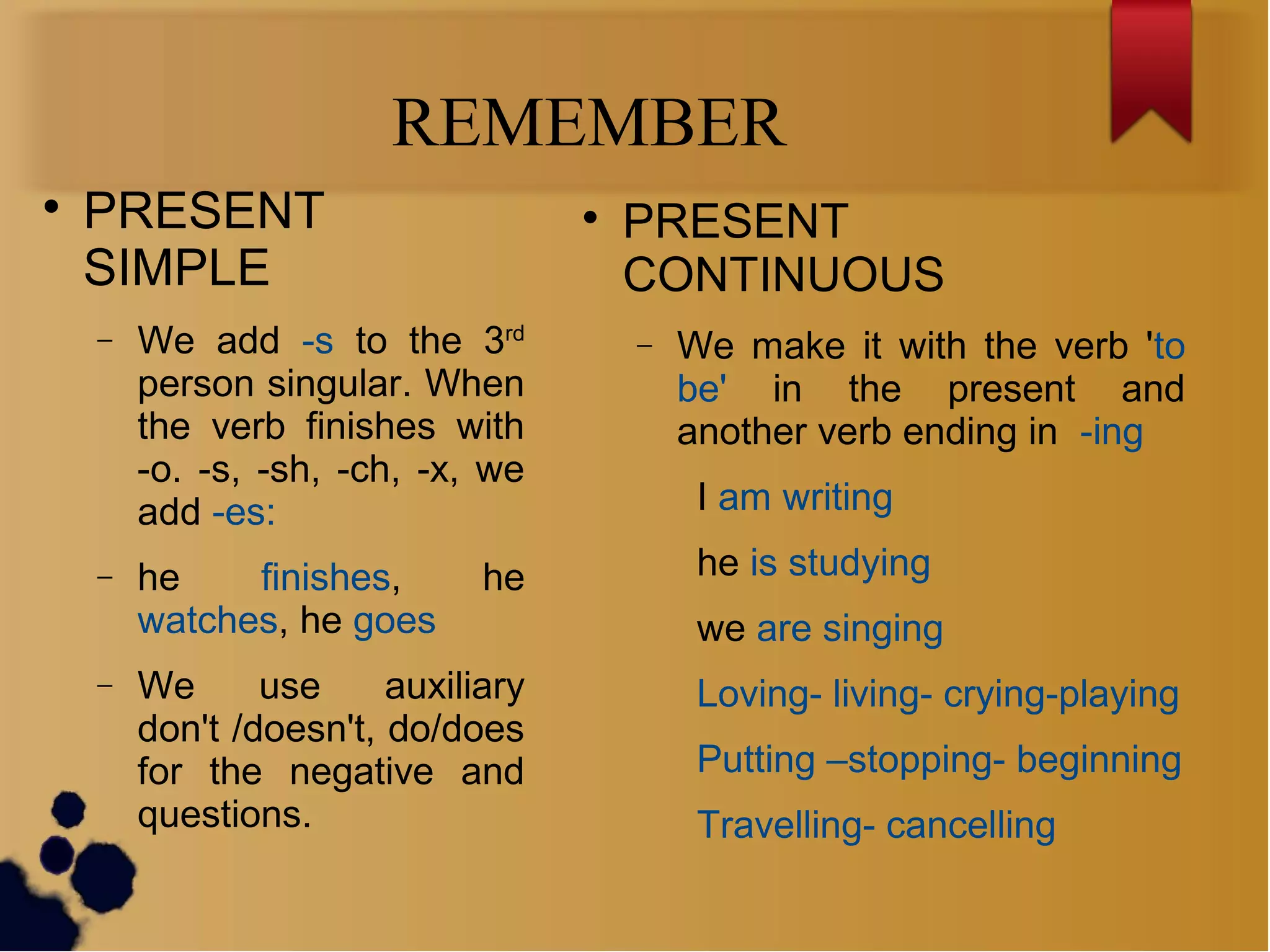 REMEMBER

PRESENT
SIMPLE
− We add -s to the 3rd
person singular. When
the verb finishes with
-o. -s, -sh, -ch, -x, we
add -es:
− he finishes, he
watches, he goes
− We use auxiliary
don't /doesn't, do/does
for the negative and
questions.

PRESENT
CONTINUOUS
− We make it with the verb 'to
be' in the present and
another verb ending in -ing
I am writing
he is studying
we are singing
Loving- living- crying-playing
Putting –stopping- beginning
Travelling- cancelling
 
