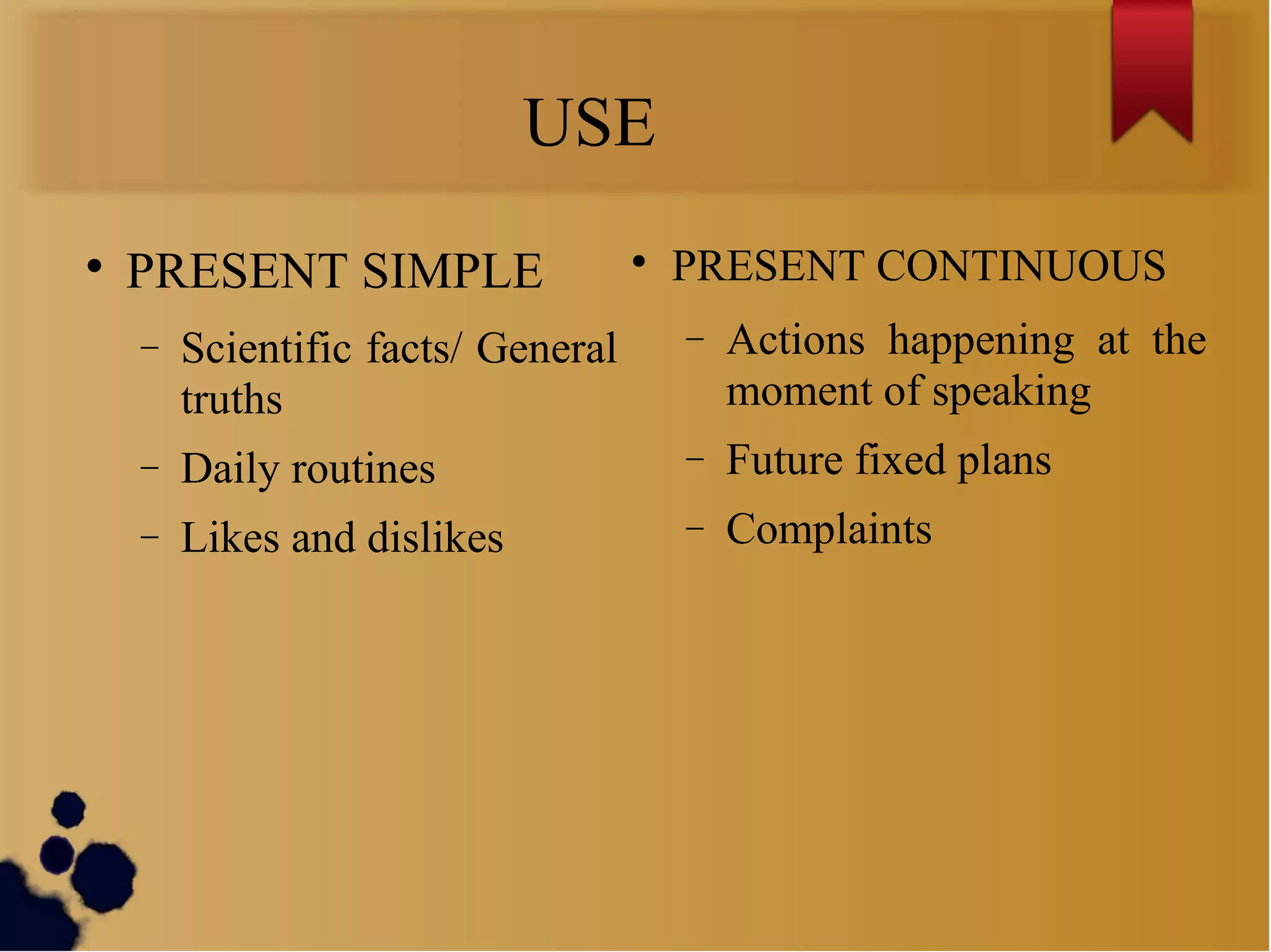 USE

PRESENT SIMPLE
− Scientific facts/ General
truths
− Daily routines
− Likes and dislikes

PRESENT CONTINUOUS
− Actions happening at the
moment of speaking
− Future fixed plans
− Complaints
 