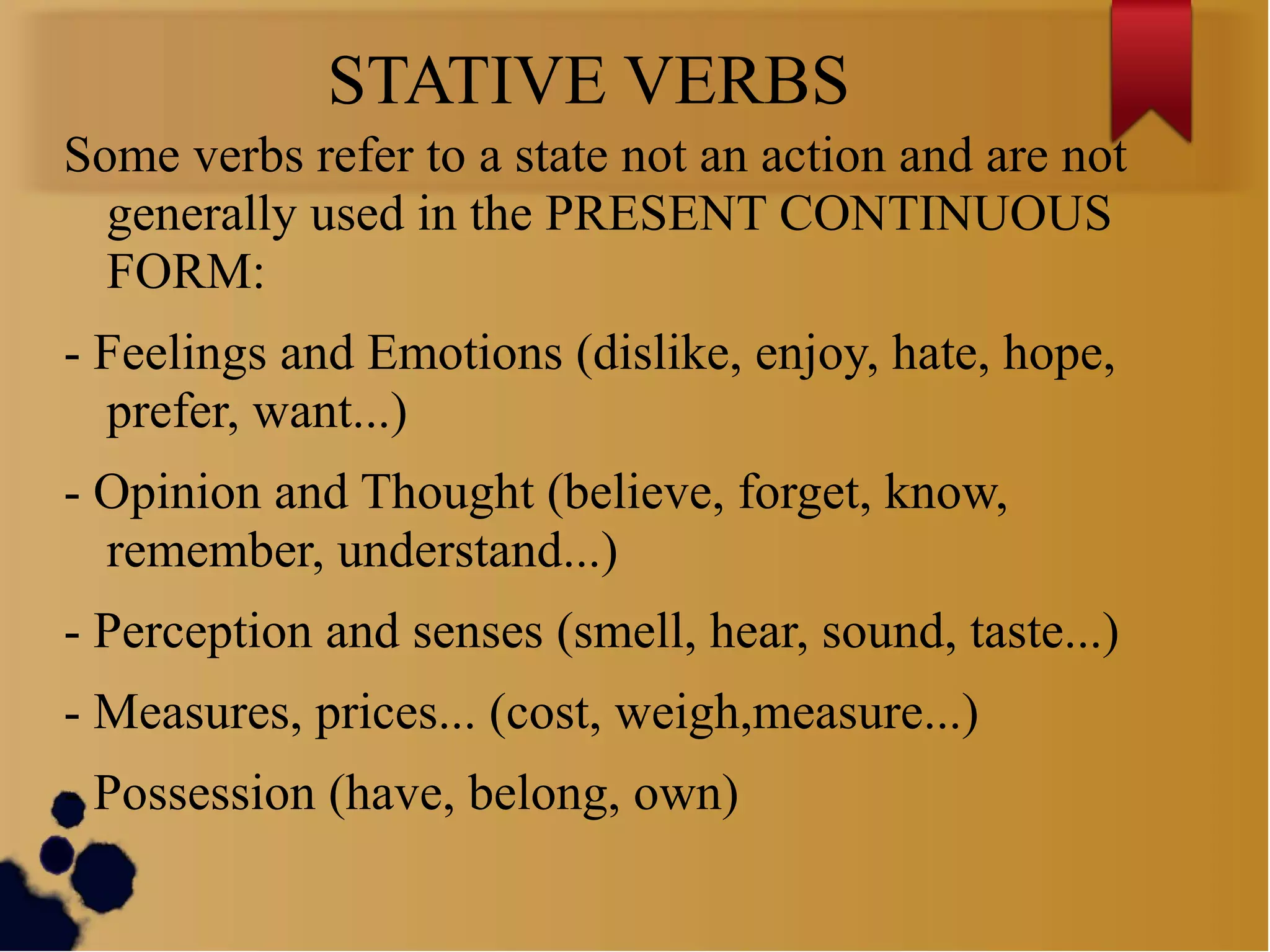 STATIVE VERBS
Some verbs refer to a state not an action and are not
generally used in the PRESENT CONTINUOUS
FORM:
- Feelings and Emotions (dislike, enjoy, hate, hope,
prefer, want...)
- Opinion and Thought (believe, forget, know,
remember, understand...)
- Perception and senses (smell, hear, sound, taste...)
- Measures, prices... (cost, weigh,measure...)
- Possession (have, belong, own)
 