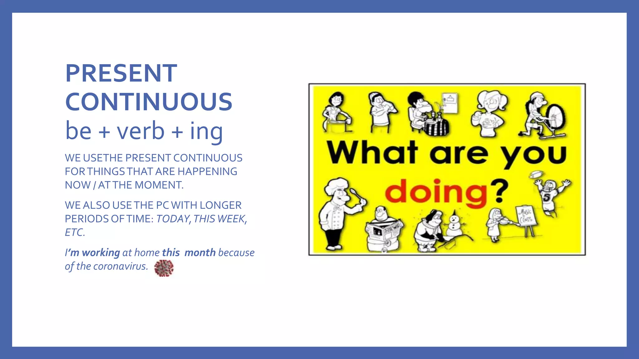 PRESENT
CONTINUOUS
be + verb + ing
WE USETHE PRESENT CONTINUOUS
FORTHINGSTHAT ARE HAPPENING
NOW / ATTHE MOMENT.
WE ALSO USETHE PCWITH LONGER
PERIODSOFTIME: TODAY,THISWEEK,
ETC.
I’m working at home this month because
of the coronavirus.
 