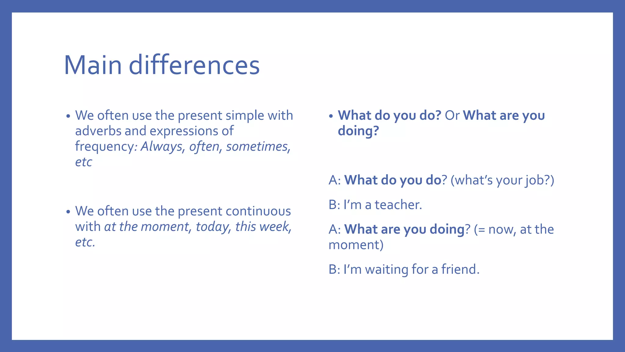 Main differences
• We often use the present simple with
adverbs and expressions of
frequency: Always, often, sometimes,
etc
• We often use the present continuous
with at the moment, today, this week,
etc.
• What do you do? Or What are you
doing?
A: What do you do? (what’s your job?)
B: I’m a teacher.
A: What are you doing? (= now, at the
moment)
B: I’m waiting for a friend.
 