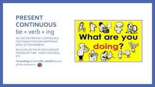 PRESENT
CONTINUOUS
be + verb + ing
WE USETHE PRESENT CONTINUOUS
FORTHINGSTHAT ARE HAPPENING
NOW / ATTHE MOMENT.
WE ALSO USETHE PCWITH LONGER
PERIODSOFTIME: TODAY,THISWEEK,
ETC.
I’m working at home this month because
of the coronavirus.
 