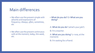 Main differences
• We often use the present simple with
adverbs and expressions of
frequency: Always, often, sometimes,
etc
• We often use the present continuous
with at the moment, today, this week,
etc.
• What do you do? Or What are you
doing?
A: What do you do? (what’s your job?)
B: I’m a teacher.
A: What are you doing? (= now, at the
moment)
B: I’m waiting for a friend.
 