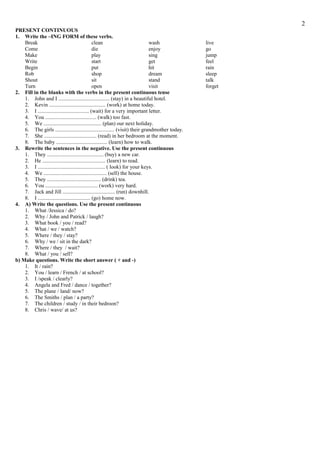 2
PRESENT CONTINUOUS
1. Write the –ING FORM of these verbs.
Break
clean
wash
Come
die
enjoy
Make
play
sing
Write
start
get
Begin
put
hit
Rob
shop
dream
Shout
sit
stand
Turn
open
visit
2. Fill in the blanks with the verbs in the present continuous tense
1. John and I ...................................... (stay) in a beautiful hotel.
2. Kevin .......................................... (work) at home today.
3. I ...................................... (wait) for a very important letter.
4. You ...................................... (walk) too fast.
5. We ........................................... (plan) our next holiday.
6. The girls ............................................ (visit) their grandmother today.
7. She ....................................... (read) in her bedroom at the moment.
8. The baby ...................................... (learn) how to walk.
3. Rewrite the sentences in the negative. Use the present continuous
1. They .......................................... (buy) a new car.
2. He ............................................... (learn) to read.
3. I .................................................. ( look) for your keys.
4. We ............................................... (sell) the house.
5. They ........................................ (drink) tea.
6. You ....................................... (work) very hard.
7. Jack and Jill ....................................... (run) downhill.
8. I ....................................... (go) home now.
4. A) Write the questions. Use the present continuous
1. What /Jessica / do?
2. Why / John and Patrick / laugh?
3. What book / you / read?
4. What / we / watch?
5. Where / they / stay?
6. Why / we / sit in the dark?
7. Where / they / wait?
8. What / you / sell?
b) Make questions. Write the short answer ( + and -)
1. It / rain?
2. You / learn / French / at school?
3. I /speak / clearly?
4. Angela and Fred / dance / together?
5. The plane / land/ now?
6. The Smiths / plan / a party?
7. The children / study / in their bedroon?
8. Chris / wave/ at us?

live
go
jump
feel
rain
sleep
talk
forget

 