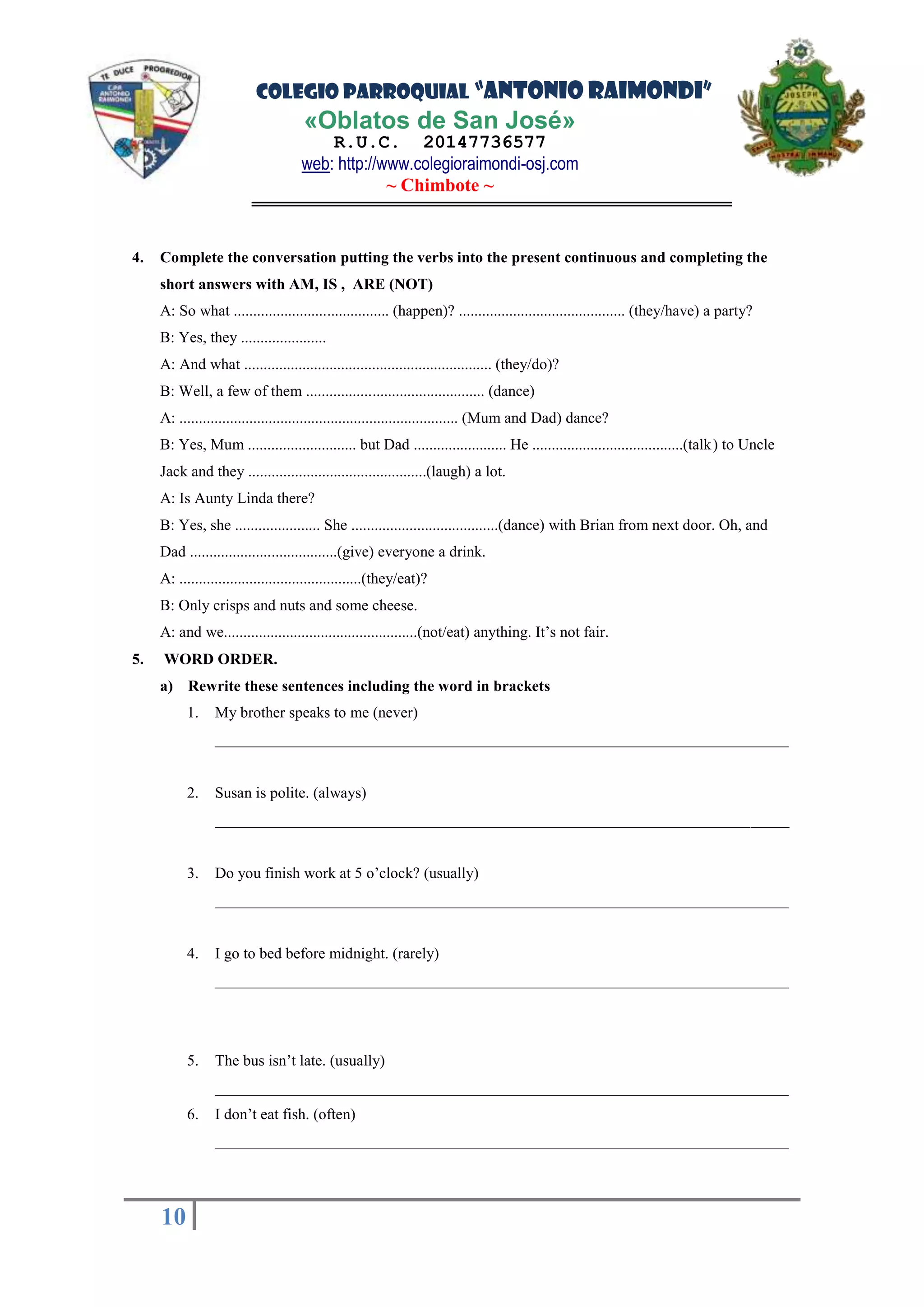 COLEGIO PARROQUIAL “ANTONIO RAIMONDI”
«Oblatos de San José»
R.U.C. 20147736577
web: http://www.colegioraimondi-osj.com
~ Chimbote ~
10
10
4. Complete the conversation putting the verbs into the present continuous and completing the
short answers with AM, IS , ARE (NOT)
A: So what ........................................ (happen)? ........................................... (they/have) a party?
B: Yes, they ......................
A: And what ................................................................ (they/do)?
B: Well, a few of them .............................................. (dance)
A: ........................................................................ (Mum and Dad) dance?
B: Yes, Mum ............................ but Dad ........................ He .......................................(talk) to Uncle
Jack and they ..............................................(laugh) a lot.
A: Is Aunty Linda there?
B: Yes, she ...................... She ......................................(dance) with Brian from next door. Oh, and
Dad ......................................(give) everyone a drink.
A: ...............................................(they/eat)?
B: Only crisps and nuts and some cheese.
A: and we..................................................(not/eat) anything. It’s not fair.
5. WORD ORDER.
a) Rewrite these sentences including the word in brackets
1. My brother speaks to me (never)
__________________________________________________________________________
2. Susan is polite. (always)
__________________________________________________________________________
3. Do you finish work at 5 o’clock? (usually)
__________________________________________________________________________
4. I go to bed before midnight. (rarely)
__________________________________________________________________________
5. The bus isn’t late. (usually)
__________________________________________________________________________
6. I don’t eat fish. (often)
__________________________________________________________________________
 
