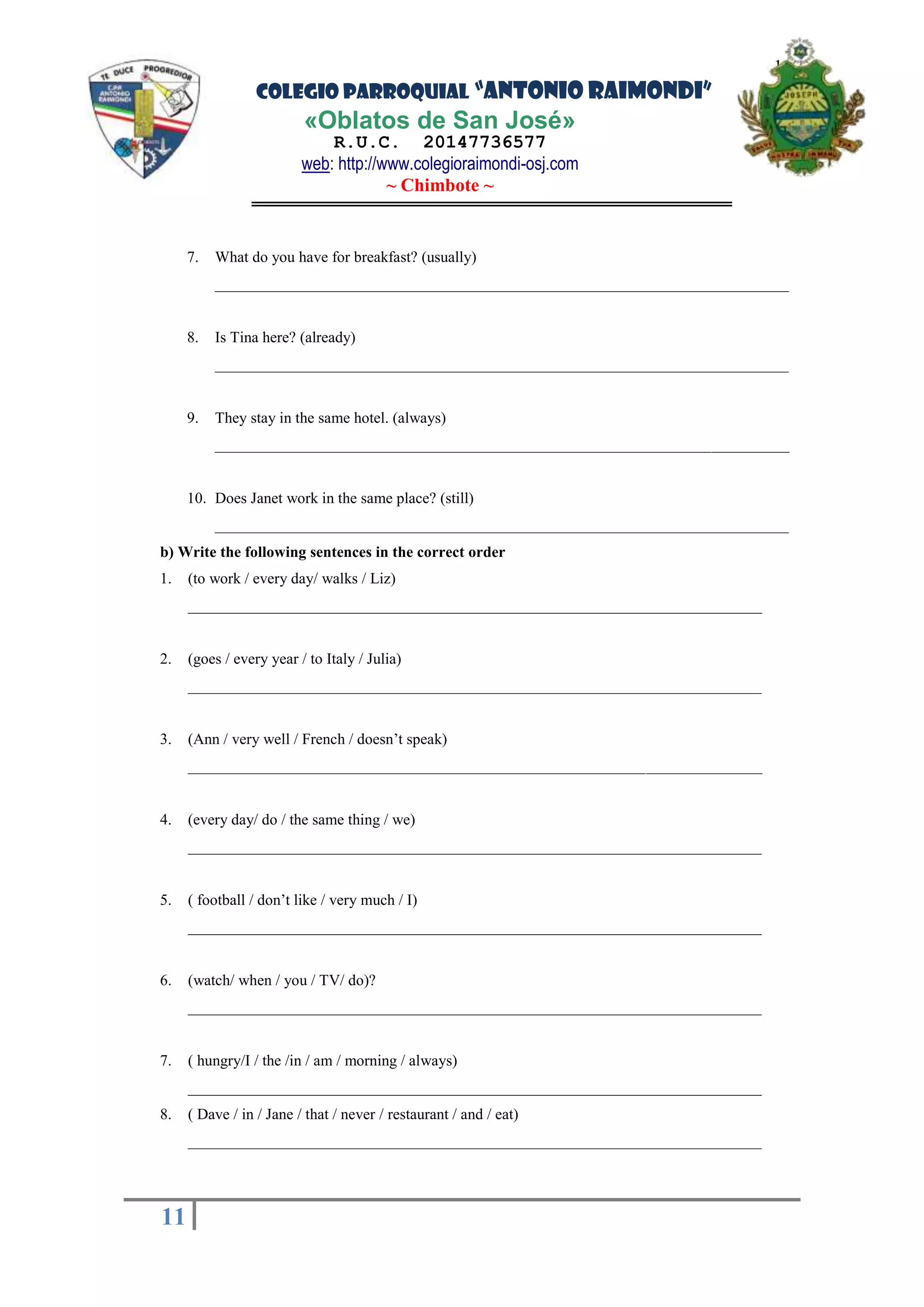 COLEGIO PARROQUIAL “ANTONIO RAIMONDI”
«Oblatos de San José»
R.U.C. 20147736577
web: http://www.colegioraimondi-osj.com
~ Chimbote ~
11
11
7. What do you have for breakfast? (usually)
__________________________________________________________________________
8. Is Tina here? (already)
__________________________________________________________________________
9. They stay in the same hotel. (always)
__________________________________________________________________________
10. Does Janet work in the same place? (still)
__________________________________________________________________________
b) Write the following sentences in the correct order
1. (to work / every day/ walks / Liz)
__________________________________________________________________________
2. (goes / every year / to Italy / Julia)
__________________________________________________________________________
3. (Ann / very well / French / doesn’t speak)
__________________________________________________________________________
4. (every day/ do / the same thing / we)
__________________________________________________________________________
5. ( football / don’t like / very much / I)
__________________________________________________________________________
6. (watch/ when / you / TV/ do)?
__________________________________________________________________________
7. ( hungry/I / the /in / am / morning / always)
__________________________________________________________________________
8. ( Dave / in / Jane / that / never / restaurant / and / eat)
__________________________________________________________________________
 