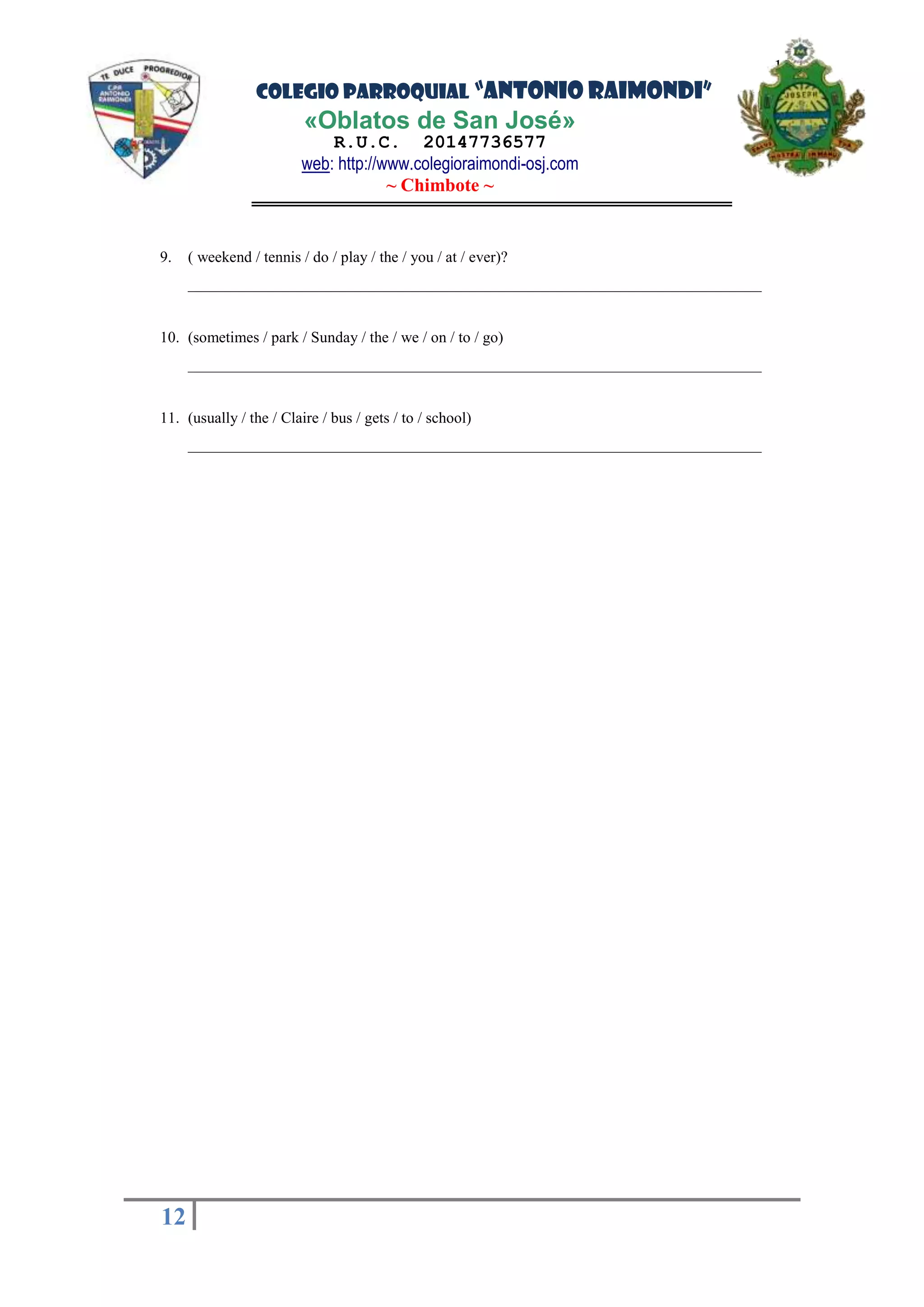 COLEGIO PARROQUIAL “ANTONIO RAIMONDI”
«Oblatos de San José»
R.U.C. 20147736577
web: http://www.colegioraimondi-osj.com
~ Chimbote ~
12
12
9. ( weekend / tennis / do / play / the / you / at / ever)?
__________________________________________________________________________
10. (sometimes / park / Sunday / the / we / on / to / go)
__________________________________________________________________________
11. (usually / the / Claire / bus / gets / to / school)
__________________________________________________________________________
 
