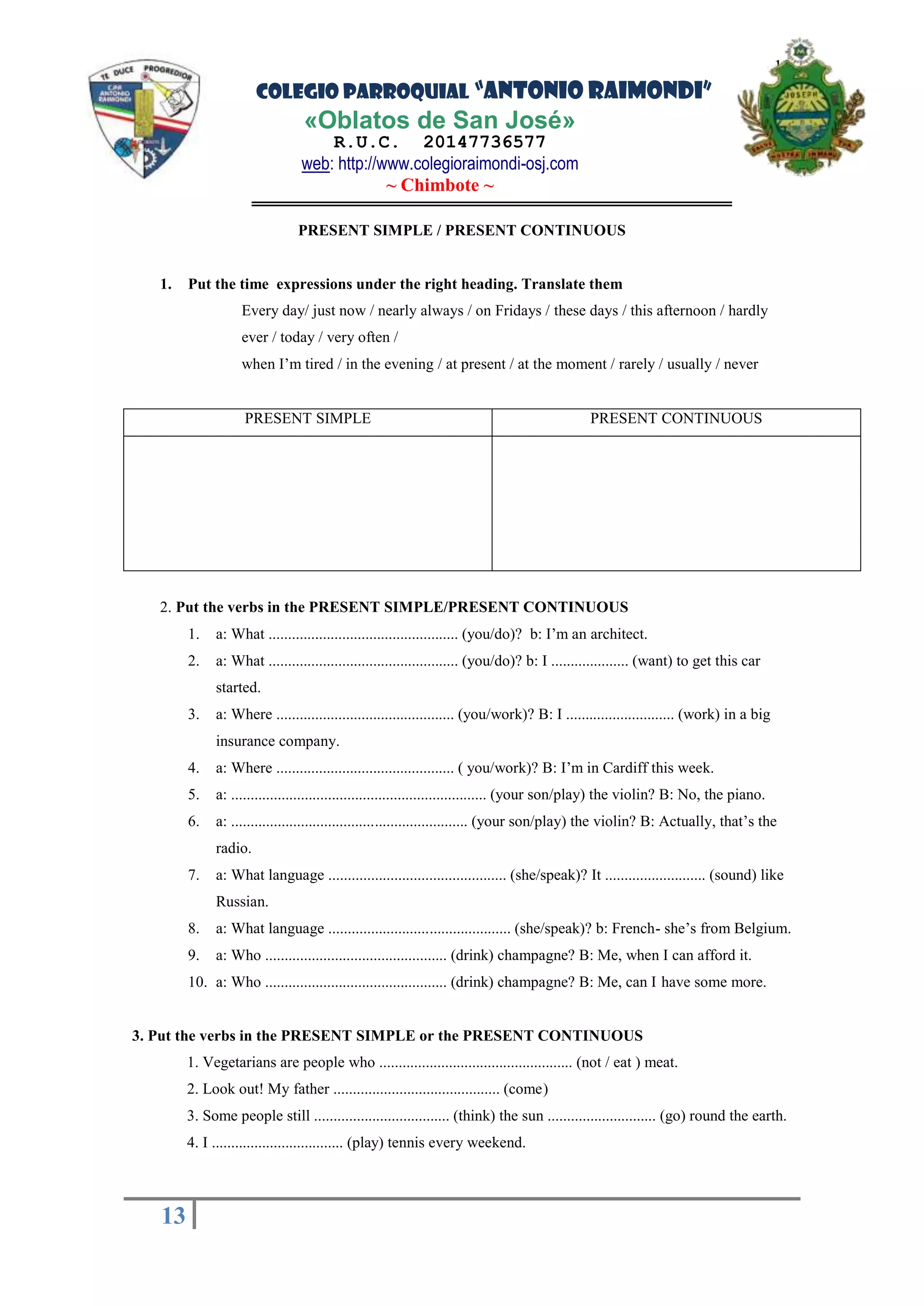 COLEGIO PARROQUIAL “ANTONIO RAIMONDI”
«Oblatos de San José»
R.U.C. 20147736577
web: http://www.colegioraimondi-osj.com
~ Chimbote ~
13
13
PRESENT SIMPLE / PRESENT CONTINUOUS
1. Put the time expressions under the right heading. Translate them
Every day/ just now / nearly always / on Fridays / these days / this afternoon / hardly
ever / today / very often /
when I’m tired / in the evening / at present / at the moment / rarely / usually / never
PRESENT SIMPLE PRESENT CONTINUOUS
2. Put the verbs in the PRESENT SIMPLE/PRESENT CONTINUOUS
1. a: What ................................................. (you/do)? b: I’m an architect.
2. a: What ................................................. (you/do)? b: I .................... (want) to get this car
started.
3. a: Where .............................................. (you/work)? B: I ............................ (work) in a big
insurance company.
4. a: Where .............................................. ( you/work)? B: I’m in Cardiff this week.
5. a: .................................................................. (your son/play) the violin? B: No, the piano.
6. a: ............................................................. (your son/play) the violin? B: Actually, that’s the
radio.
7. a: What language .............................................. (she/speak)? It .......................... (sound) like
Russian.
8. a: What language ............................................... (she/speak)? b: French- she’s from Belgium.
9. a: Who ............................................... (drink) champagne? B: Me, when I can afford it.
10. a: Who ............................................... (drink) champagne? B: Me, can I have some more.
3. Put the verbs in the PRESENT SIMPLE or the PRESENT CONTINUOUS
1. Vegetarians are people who .................................................. (not / eat ) meat.
2. Look out! My father ........................................... (come)
3. Some people still ................................... (think) the sun ............................ (go) round the earth.
4. I .................................. (play) tennis every weekend.
 