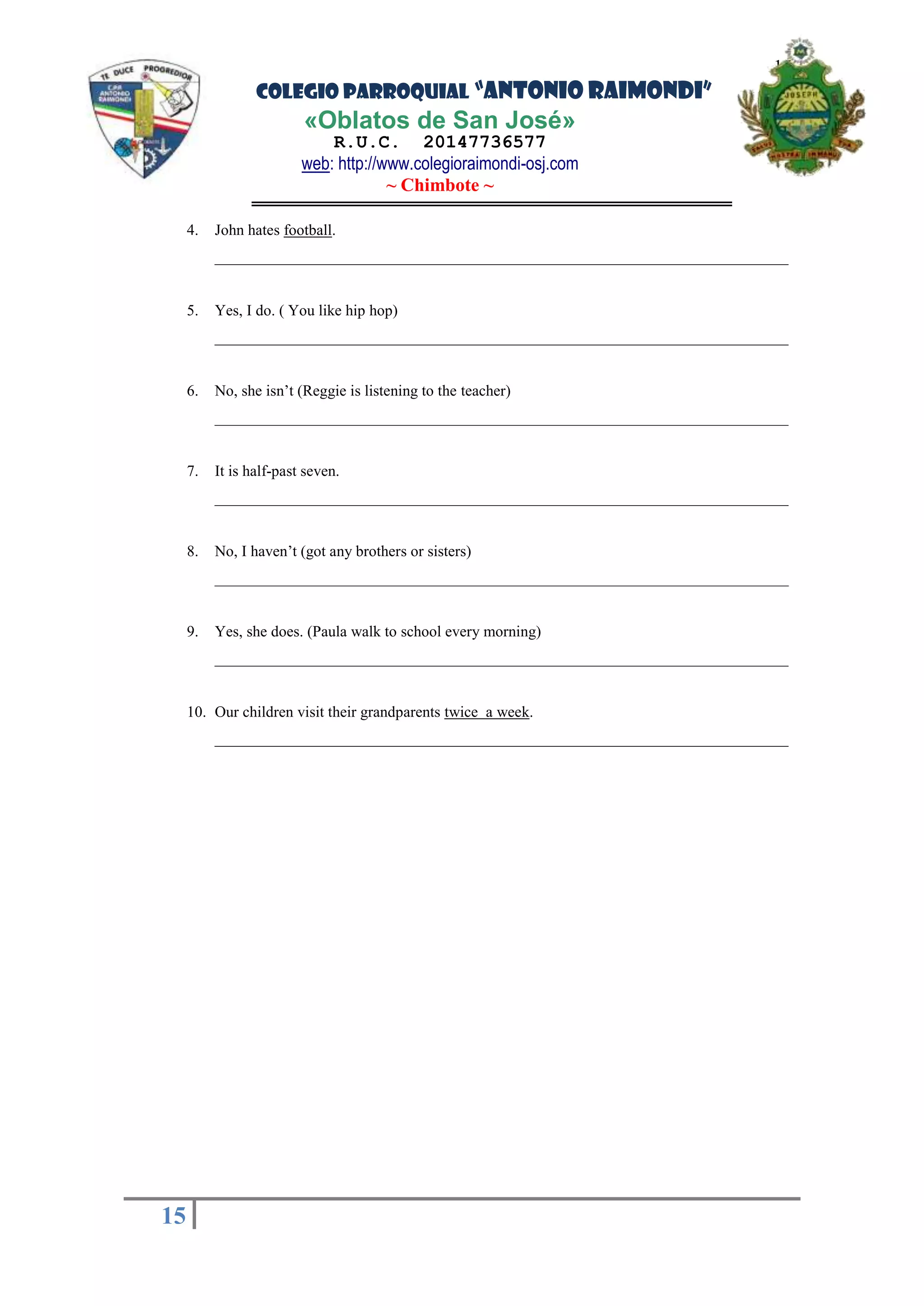 COLEGIO PARROQUIAL “ANTONIO RAIMONDI”
«Oblatos de San José»
R.U.C. 20147736577
web: http://www.colegioraimondi-osj.com
~ Chimbote ~
15
15
4. John hates football.
__________________________________________________________________________
5. Yes, I do. ( You like hip hop)
__________________________________________________________________________
6. No, she isn’t (Reggie is listening to the teacher)
__________________________________________________________________________
7. It is half-past seven.
__________________________________________________________________________
8. No, I haven’t (got any brothers or sisters)
__________________________________________________________________________
9. Yes, she does. (Paula walk to school every morning)
__________________________________________________________________________
10. Our children visit their grandparents twice a week.
__________________________________________________________________________
 