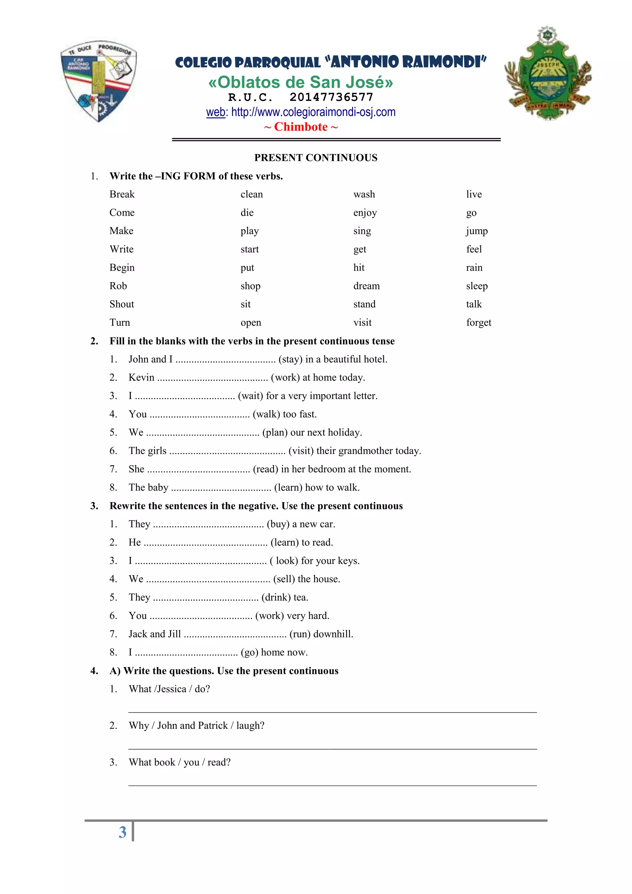 COLEGIO PARROQUIAL “ANTONIO RAIMONDI”
«Oblatos de San José»
R.U.C. 20147736577
web: http://www.colegioraimondi-osj.com
~ Chimbote ~
3
3
PRESENT CONTINUOUS
1. Write the –ING FORM of these verbs.
Break clean wash live
Come die enjoy go
Make play sing jump
Write start get feel
Begin put hit rain
Rob shop dream sleep
Shout sit stand talk
Turn open visit forget
2. Fill in the blanks with the verbs in the present continuous tense
1. John and I ...................................... (stay) in a beautiful hotel.
2. Kevin .......................................... (work) at home today.
3. I ...................................... (wait) for a very important letter.
4. You ...................................... (walk) too fast.
5. We ........................................... (plan) our next holiday.
6. The girls ............................................ (visit) their grandmother today.
7. She ....................................... (read) in her bedroom at the moment.
8. The baby ...................................... (learn) how to walk.
3. Rewrite the sentences in the negative. Use the present continuous
1. They .......................................... (buy) a new car.
2. He ............................................... (learn) to read.
3. I .................................................. ( look) for your keys.
4. We ............................................... (sell) the house.
5. They ........................................ (drink) tea.
6. You ....................................... (work) very hard.
7. Jack and Jill ....................................... (run) downhill.
8. I ....................................... (go) home now.
4. A) Write the questions. Use the present continuous
1. What /Jessica / do?
_____________________________________________________________________________
2. Why / John and Patrick / laugh?
_____________________________________________________________________________
3. What book / you / read?
_____________________________________________________________________________
 