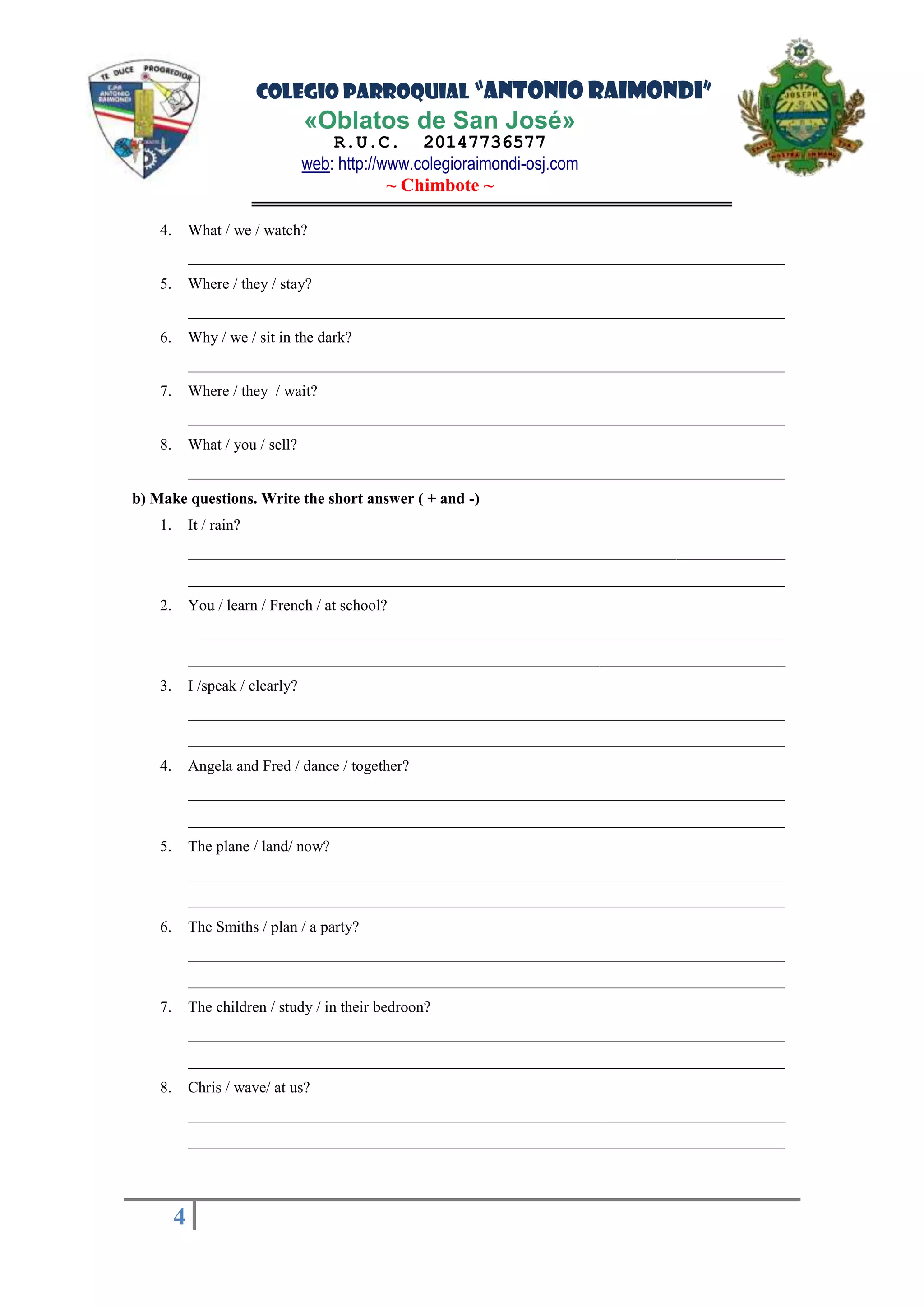 COLEGIO PARROQUIAL “ANTONIO RAIMONDI”
«Oblatos de San José»
R.U.C. 20147736577
web: http://www.colegioraimondi-osj.com
~ Chimbote ~
4
4
4. What / we / watch?
_____________________________________________________________________________
5. Where / they / stay?
_____________________________________________________________________________
6. Why / we / sit in the dark?
_____________________________________________________________________________
7. Where / they / wait?
_____________________________________________________________________________
8. What / you / sell?
_____________________________________________________________________________
b) Make questions. Write the short answer ( + and -)
1. It / rain?
_____________________________________________________________________________
_____________________________________________________________________________
2. You / learn / French / at school?
_____________________________________________________________________________
_____________________________________________________________________________
3. I /speak / clearly?
_____________________________________________________________________________
_____________________________________________________________________________
4. Angela and Fred / dance / together?
_____________________________________________________________________________
_____________________________________________________________________________
5. The plane / land/ now?
_____________________________________________________________________________
_____________________________________________________________________________
6. The Smiths / plan / a party?
_____________________________________________________________________________
_____________________________________________________________________________
7. The children / study / in their bedroon?
_____________________________________________________________________________
_____________________________________________________________________________
8. Chris / wave/ at us?
_____________________________________________________________________________
_____________________________________________________________________________
 